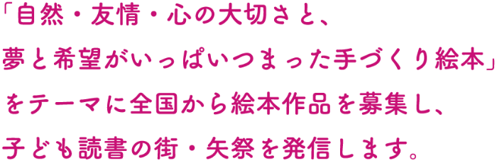 「自然・友情・心の大切さと、夢と希望がいっぱいつまった手づくり絵本」をテーマに全国から絵本作品を募集し、子ども読書の街・矢祭を発信します。